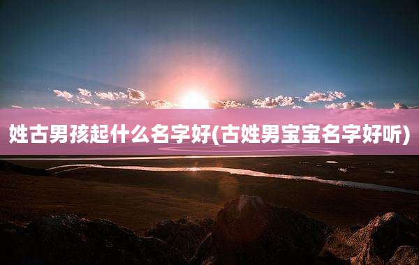 姓古男孩起什么名字好(古姓男宝宝名字好听)