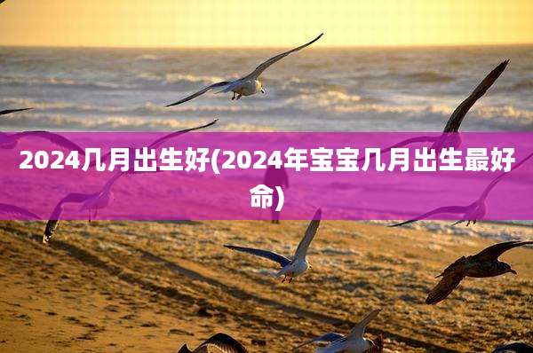 2024几月出生好(2024年宝宝几月出生最好命)