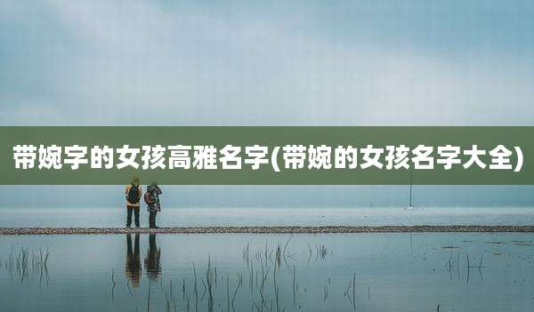 带婉字的女孩高雅名字(带婉的女孩名字大全)