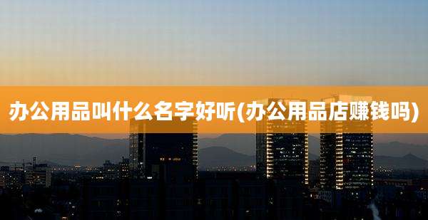 办公用品叫什么名字好听(办公用品店赚钱吗)
