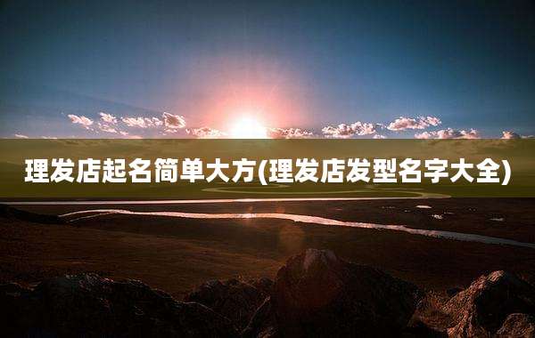 理发店起名简单大方(理发店发型名字大全)