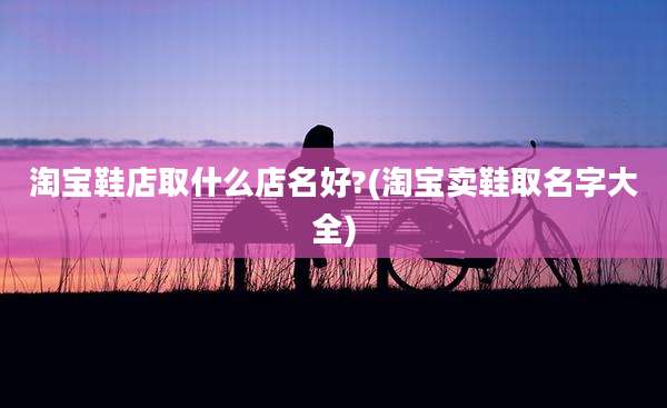 淘宝鞋店取什么店名好?(淘宝卖鞋取名字大全)
