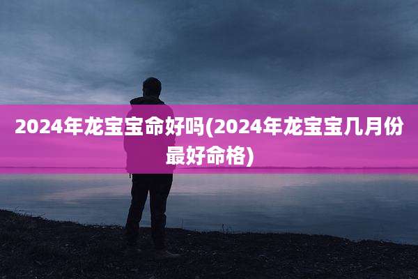 2024年龙宝宝命好吗(2024年龙宝宝几月份最好命格)