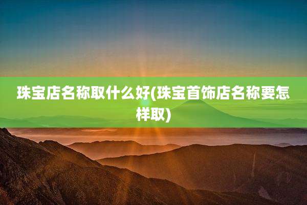 珠宝店名称取什么好(珠宝首饰店名称要怎样取)