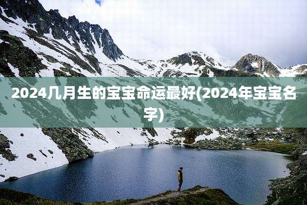 2024几月生的宝宝命运最好(2024年宝宝名字)