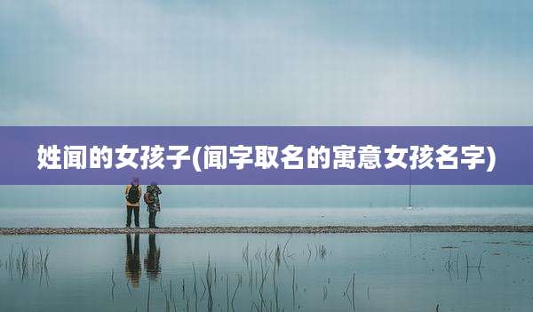 姓闻的女孩子(闻字取名的寓意女孩名字)