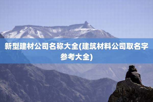 新型建材公司名称大全(建筑材料公司取名字参考大全)