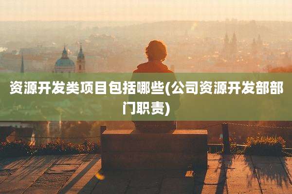 资源开发类项目包括哪些(公司资源开发部部门职责)