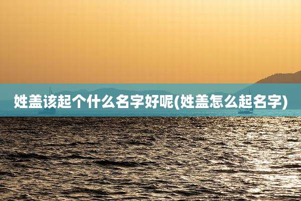 姓盖该起个什么名字好呢(姓盖怎么起名字)