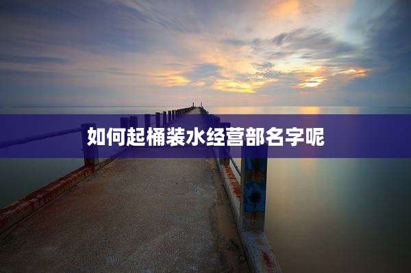 如何起桶装水经营部名字呢