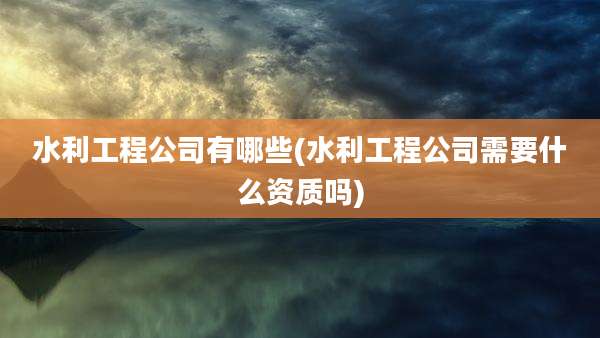 水利工程公司有哪些(水利工程公司需要什么资质吗)