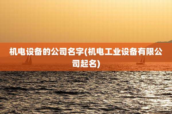 机电设备的公司名字(机电工业设备有限公司起名)