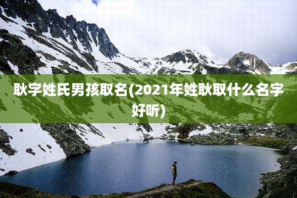 耿字姓氏男孩取名(2021年姓耿取什么名字好听)
