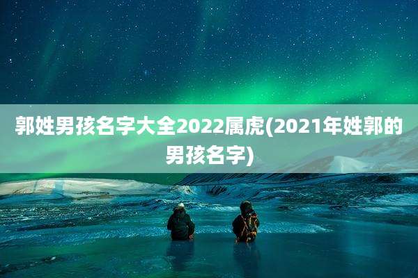 郭姓男孩名字大全2022属虎(2021年姓郭的男孩名字)