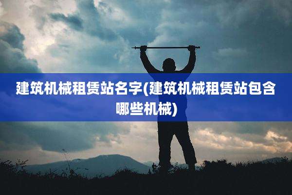 建筑机械租赁站名字(建筑机械租赁站包含哪些机械)