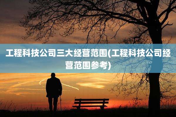 工程科技公司三大经营范围(工程科技公司经营范围参考)