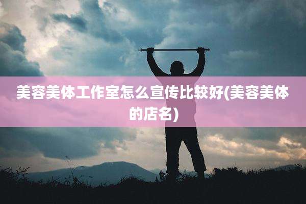 美容美体工作室怎么宣传比较好(美容美体的店名)