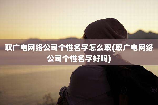 取广电网络公司个性名字怎么取(取广电网络公司个性名字好吗)