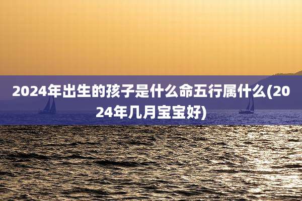 2024年出生的孩子是什么命五行属什么(2024年几月宝宝好)