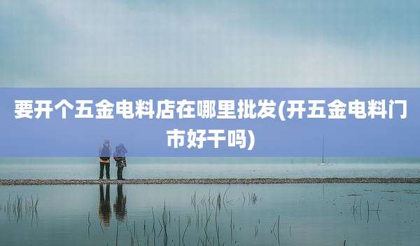 要开个五金电料店在哪里批发(开五金电料门市好干吗)