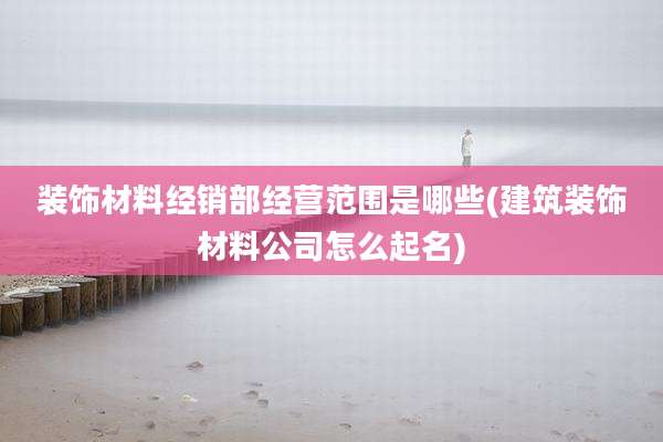 装饰材料经销部经营范围是哪些(建筑装饰材料公司怎么起名)