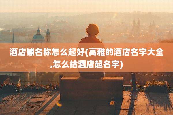 酒店铺名称怎么起好(高雅的酒店名字大全,怎么给酒店起名字)