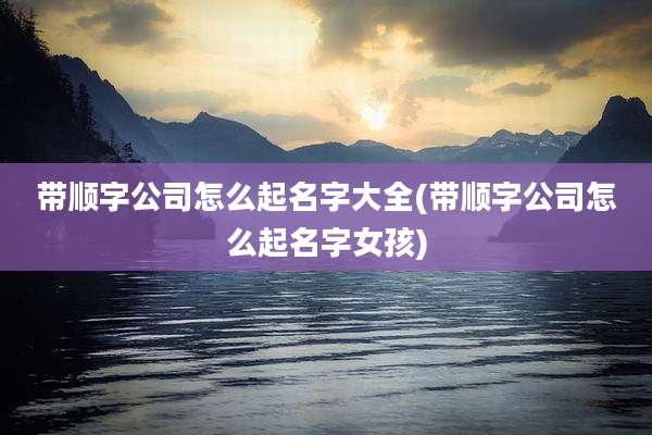 带顺字公司怎么起名字大全(带顺字公司怎么起名字女孩)
