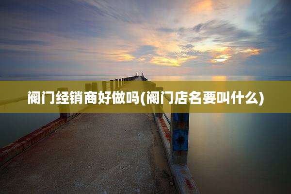 阀门经销商好做吗(阀门店名要叫什么)