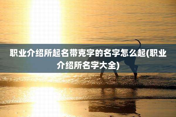 职业介绍所起名带克字的名字怎么起(职业介绍所名字大全)