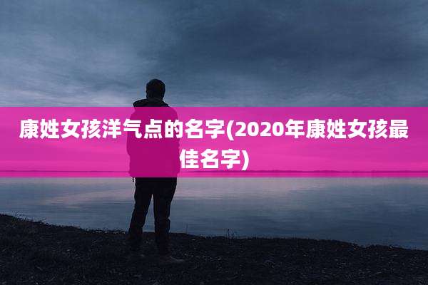 康姓女孩洋气点的名字(2020年康姓女孩最佳名字)
