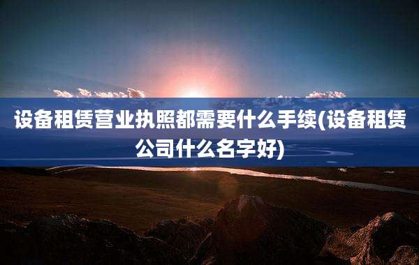 设备租赁营业执照都需要什么手续(设备租赁公司什么名字好)