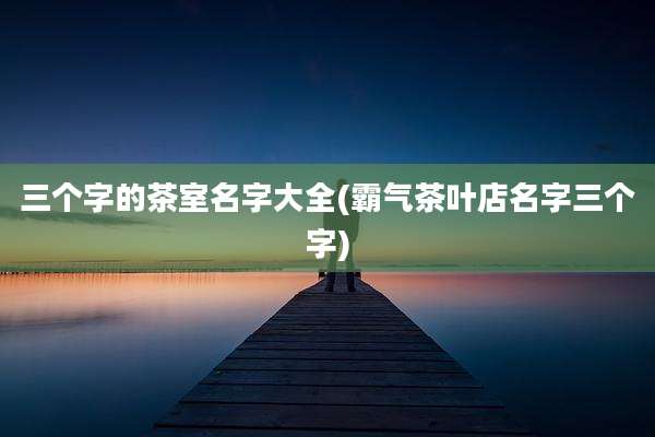 三个字的茶室名字大全(霸气茶叶店名字三个字)