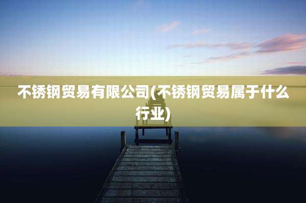 不锈钢贸易有限公司(不锈钢贸易属于什么行业)