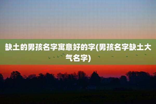缺土的男孩名字寓意好的字(男孩名字缺土大气名字)