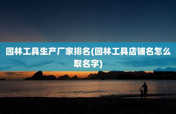 园林工具生产厂家排名(园林工具店铺名怎么取名字)