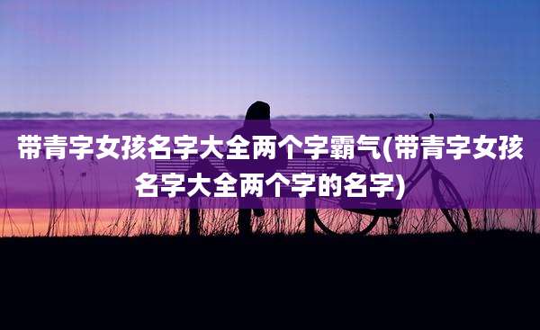 带青字女孩名字大全两个字霸气(带青字女孩名字大全两个字的名字)