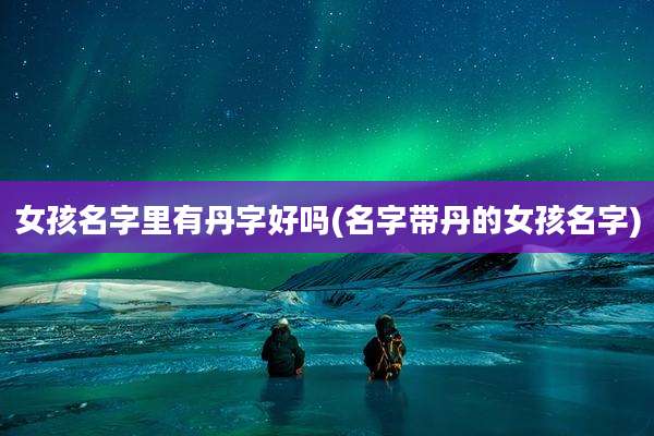 女孩名字里有丹字好吗(名字带丹的女孩名字)