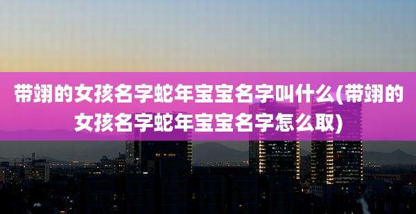 带翊的女孩名字蛇年宝宝名字叫什么(带翊的女孩名字蛇年宝宝名字怎么取)