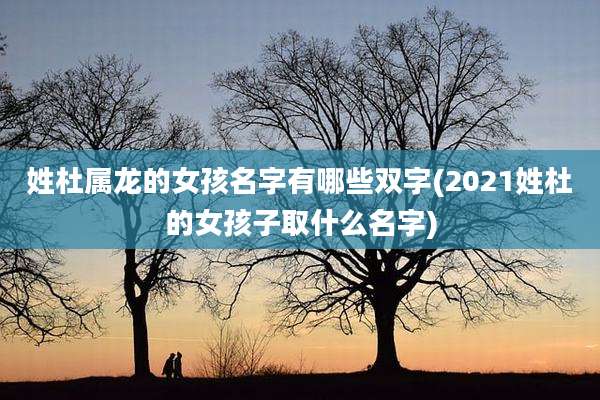 姓杜属龙的女孩名字有哪些双字(2021姓杜的女孩子取什么名字)