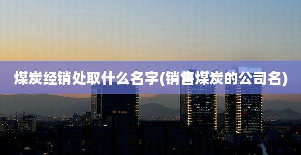 煤炭经销处取什么名字(销售煤炭的公司名)
