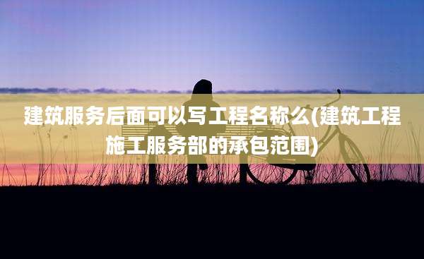 建筑服务后面可以写工程名称么(建筑工程施工服务部的承包范围)