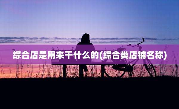 综合店是用来干什么的(综合类店铺名称)
