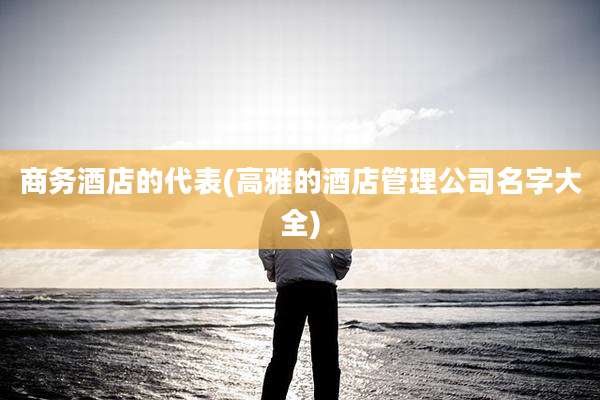 商务酒店的代表(高雅的酒店管理公司名字大全)