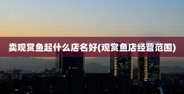 卖观赏鱼起什么店名好(观赏鱼店经营范围)