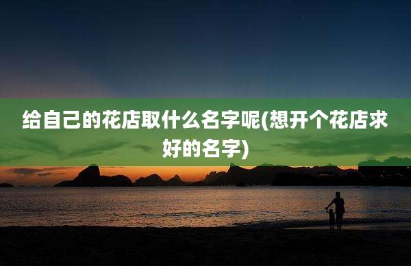 给自己的花店取什么名字呢(想开个花店求好的名字)