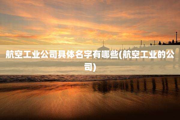 航空工业公司具体名字有哪些(航空工业的公司)