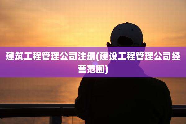 建筑工程管理公司注册(建设工程管理公司经营范围)