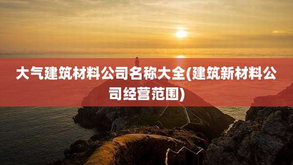 大气建筑材料公司名称大全(建筑新材料公司经营范围)