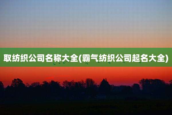 取纺织公司名称大全(霸气纺织公司起名大全)