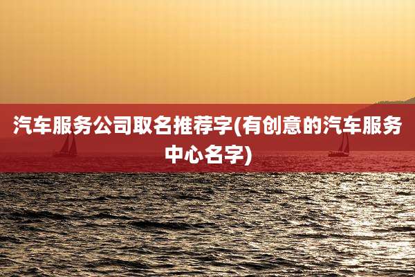 汽车服务公司取名推荐字(有创意的汽车服务中心名字)